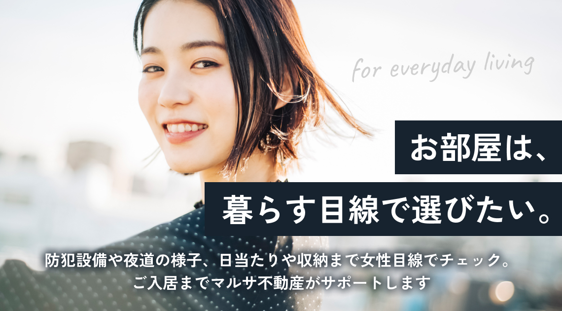 防犯設備や夜道の様子、日当たりや収納まで女性目線でチェック。 ご入居までマルサ不動産がサポートします